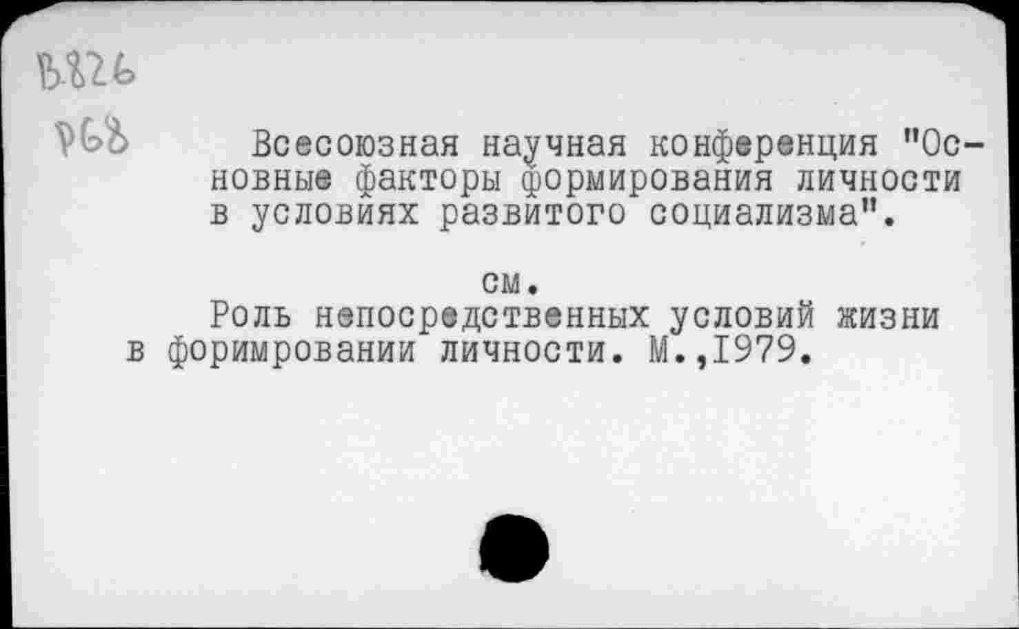 ﻿ьш
Всесоюзная научная конференция "Основные факторы формирования личности в условиях развитого социализма".
см.
Роль непосредственных условий жизни в форимровании личности. М.,1979.